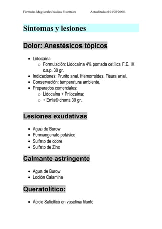 Fórmulas Magistrales básicas Fisterra.es   Actualizada el 04/08/2008.




Síntomas y lesiones

Dolor: Anestésicos tópicos
   • Lidocaína
        o Formulación: Lidocaína 4% pomada cetílica F.E. IX
           c.s.p. 30 gr.
   • Indicaciones: Prurito anal. Hemorroides. Fisura anal.
   • Conservación: temperatura ambiente.
   • Preparados comerciales:
        o Lidocaína + Prilocaína:
        o + Emla® crema 30 gr.


Lesiones exudativas
   •   Agua de Burow
   •   Permanganato potásico
   •   Sulfato de cobre
   •   Sulfato de Zinc

Calmante astringente
   • Agua de Burow
   • Loción Calamina

Queratolítico:
   • Ácido Salicílico en vaselina filante
 