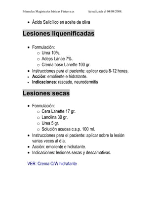 Fórmulas Magistrales básicas Fisterra.es   Actualizada el 04/08/2008.


   • Ácido Salicílico en aceite de oliva

Lesiones liquenificadas

   • Formulación:
        o Urea 10%.
        o Adeps Lanae 7%.
        o Crema base Lanette 100 gr.
   • Instrucciones para el paciente: aplicar cada 8-12 horas.
   • Acción: emoliente e hidratante.
   • Indicaciones: rascado, neurodermitis


Lesiones secas
   • Formulación:
        o Cera Lanette 17 gr.
        o Lanolina 30 gr.
        o Urea 5 gr.
        o Solución acuosa c.s.p. 100 ml.
   • Instrucciones para el paciente: aplicar sobre la lesión
     varias veces al día.
   • Acción: emoliente e hidratante.
   • Indicaciones: lesiones secas y descamativas.

   VER: Crema O/W hidratante
 