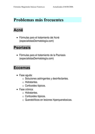 Fórmulas Magistrales básicas Fisterra.es   Actualizada el 04/08/2008.




Problemas más frecuentes

Acné
   • Fórmulas para el tratamiento del Acné
     (especialistasDermatología.com)

Psoriasis
   • Fórmulas para el tratamiento de la Psoriasis
     (especialistasDermatología.com)


Eccemas
   • Fase aguda:
       o Soluciones astringentes y desinfectantes.
       o Hidratantes.
       o Corticoides tópicos.
   • Fase crónica:
       o Hidratantes.
       o Corticoides tópicos.
       o Queratolíticos en lesiones hiperqueratosicas.
 