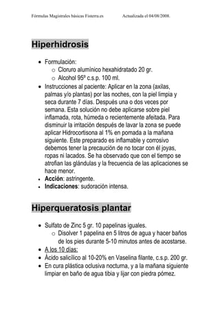 Fórmulas Magistrales básicas Fisterra.es   Actualizada el 04/08/2008.




Hiperhidrosis
   • Formulación:
         o Cloruro alumínico hexahidratado 20 gr.
         o Alcohol 95º c.s.p. 100 ml.
   • Instrucciones al paciente: Aplicar en la zona (axilas,
     palmas y/o plantas) por las noches, con la piel limpia y
     seca durante 7 días. Después una o dos veces por
     semana. Esta solución no debe aplicarse sobre piel
     inflamada, rota, húmeda o recientemente afeitada. Para
     disminuir la irritación después de lavar la zona se puede
     aplicar Hidrocortisona al 1% en pomada a la mañana
     siguiente. Este preparado es inflamable y corrosivo
     debemos tener la precaución de no tocar con él joyas,
     ropas ni lacados. Se ha observado que con el tiempo se
     atrofian las glándulas y la frecuencia de las aplicaciones se
     hace menor.
   • Acción: astringente.
   • Indicaciones: sudoración intensa.




Hiperqueratosis plantar
   • Sulfato de Zinc 5 gr. 10 papelinas iguales.
        o Disolver 1 papelina en 5 litros de agua y hacer baños
           de los pies durante 5-10 minutos antes de acostarse.
   • A los 10 días:
   • Ácido salicílico al 10-20% en Vaselina filante, c.s.p. 200 gr.
   • En cura plástica oclusiva nocturna, y a la mañana siguiente
     limpiar en baño de agua tibia y lijar con piedra pómez.
 