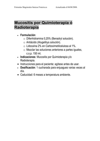Fórmulas Magistrales básicas Fisterra.es   Actualizada el 04/08/2008.




Mucositis por Quimioterapia ó
Radioterapia
   • Formulación:
        o Difenhidramina 0,25% (Benadryl solución).
        o Antiácido (Alugelibys solución).
        o Lidocaína 2% en Carboximetilcelulosa al 1%.
        o Mezclar las soluciones anteriores a partes iguales,
           c.s.p. 150 ml.
   • Indicaciones: Mucositis por Quimioterapia y/o
     Radioterapia.
   • Instrucciones para el paciente: agítese antes de usar.
   • Dosificación: 1 cucharada para enjuagues varias veces al
     día.
   • Caducidad: 6 meses a temperatura ambiente.
 
