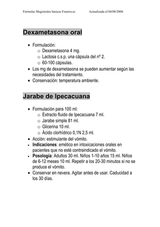 Fórmulas Magistrales básicas Fisterra.es   Actualizada el 04/08/2008.




Dexametasona oral
   • Formulación:
       o Dexametasona 4 mg.
       o Lactosa c.s.p. una cápsula del nº 2.
       o 60-100 cápsulas.
   • Los mg de dexametasona se pueden aumentar según las
     necesidades del tratamiento.
   • Conservación: temperatura ambiente.


Jarabe de Ipecacuana
   • Formulación para 100 ml:
        o Extracto fluido de Ipecacuana 7 ml.
        o Jarabe simple 81 ml.
        o Glicerina 10 ml.
        o Ácido clorhídrico 0,1N 2,5 ml.
   • Acción: estimulante del vómito.
   • Indicaciones: emético en intoxicaciones orales en
     pacientes que no esté contraindicado el vómito.
   • Posología: Adultos 30 ml. Niños 1-10 años 15 ml. Niños
     de 6-12 meses 10 ml. Repetir a los 20-30 minutos si no se
     produce el vómito.
   • Conservar en nevera. Agitar antes de usar. Caducidad a
     los 30 días.
 