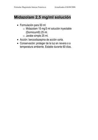 Fórmulas Magistrales básicas Fisterra.es   Actualizada el 04/08/2008.




Midazolam 2,5 mg/ml solución
   • Formulación para 50 ml:
       o Midazolam 15 mg/3 ml solución inyectable
          (Dormicum®) 25 ml.
       o Jarabe simple 25 ml.
   • Acción: benzodiazepina de acción corta.
   • Conservación: proteger de la luz en nevera o a
     temperatura ambiente. Estable durante 60 días.
 