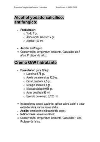 Fórmulas Magistrales básicas Fisterra.es   Actualizada el 04/08/2008.




Alcohol yodado salicílico:
antifungico:
   •   Formulación:
         o Yodo 1 gr.
         o Ácido acetil salicílico 2 gr.
         o Alcohol 100 ml.

   • Acción: antifúngico.
   • Conservación: temperatura ambiente. Caducidad de 2
     años. Proteger de la luz.

Crema O/W hidratante
   •   Formulación para 125 gr:
         o Lanolina 8,75 gr.
         o Aceite de almendras 12,5 gr.
         o Cera Lanette N 7,5 gr.
         o Nipagín sódico 0,1 gr.
         o Nipasol sódico 0.025 gr.
         o Agua destilada 96 ml.
         o Esencia de romero 0,125 ml.

   • Instrucciones para el paciente: aplicar sobre la piel a tratar
     extendiéndola, varias veces al día.
   • Acción: emoliente e hidratante de la piel.
   • Indicaciones: xerosis cutánea.
   • Conservación: temperatura ambiente. Caducidad 1 año.
     Proteger de la luz.
 