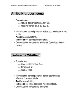 Fórmulas Magistrales básicas Fisterra.es   Actualizada el 04/08/2008.




Arriba Hidrocortisona

   •   Formulación:
         o Acetato de hidrocortisona al 1-2%.
         o Vaselina filante, c.s.p. 60-200 gr.

   • Instrucciones para el paciente: aplicar sobre la lesión 1 vez
     al día.
   • Acción: antinflamatoria.
   • Indicaciones: lesiones inflamatorias.
   • Conservación: temperatura ambiente. Caducidad de tres
     meses.



Tintura de Whitfield
   • Formulación:
       o Ácido acetil salicílico 3 gr.
       o Benzoico 6 gr.
       o Alcohol 70 gr.

   • Instrucciones para el paciente: aplicar sobre el área
     afectada dos veces al día.
   • Acción: queratolítico.
   • Indicaciones: Tinea pedis con hiperqueratosis.
   • Conservación: temperatura ambiente.
 