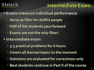 Intermediate Exam Exams measure individual performance Serve as filter for skillful people Half of the students pass forward Exams are not the only filter! Intermediate exam 3-5 practical problems for 6 hours Covers all learned topics to the moment Solutions are evaluated for correctness only Best students continue in Part II of the course 