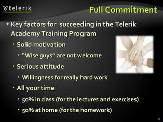 Full Commitment Key factors for  succeeding in the Telerik Academy Training Program Solid motivation “ Wise guys ”  are not welcome Serious attitude Willingness for really hard work All your time 50% in class (for the lectures and exercises) 50% at home (for the homework) 