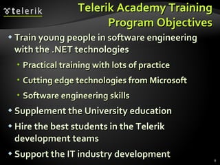 Telerik Academy Training Program Objectives Train young people in software engineering with the .NET technologies Practical training with lots of practice Cutting edge technologies from Microsoft Software engineering skills Supplement the University education Hire the best students in the Telerik development teams Support the IT industry development 