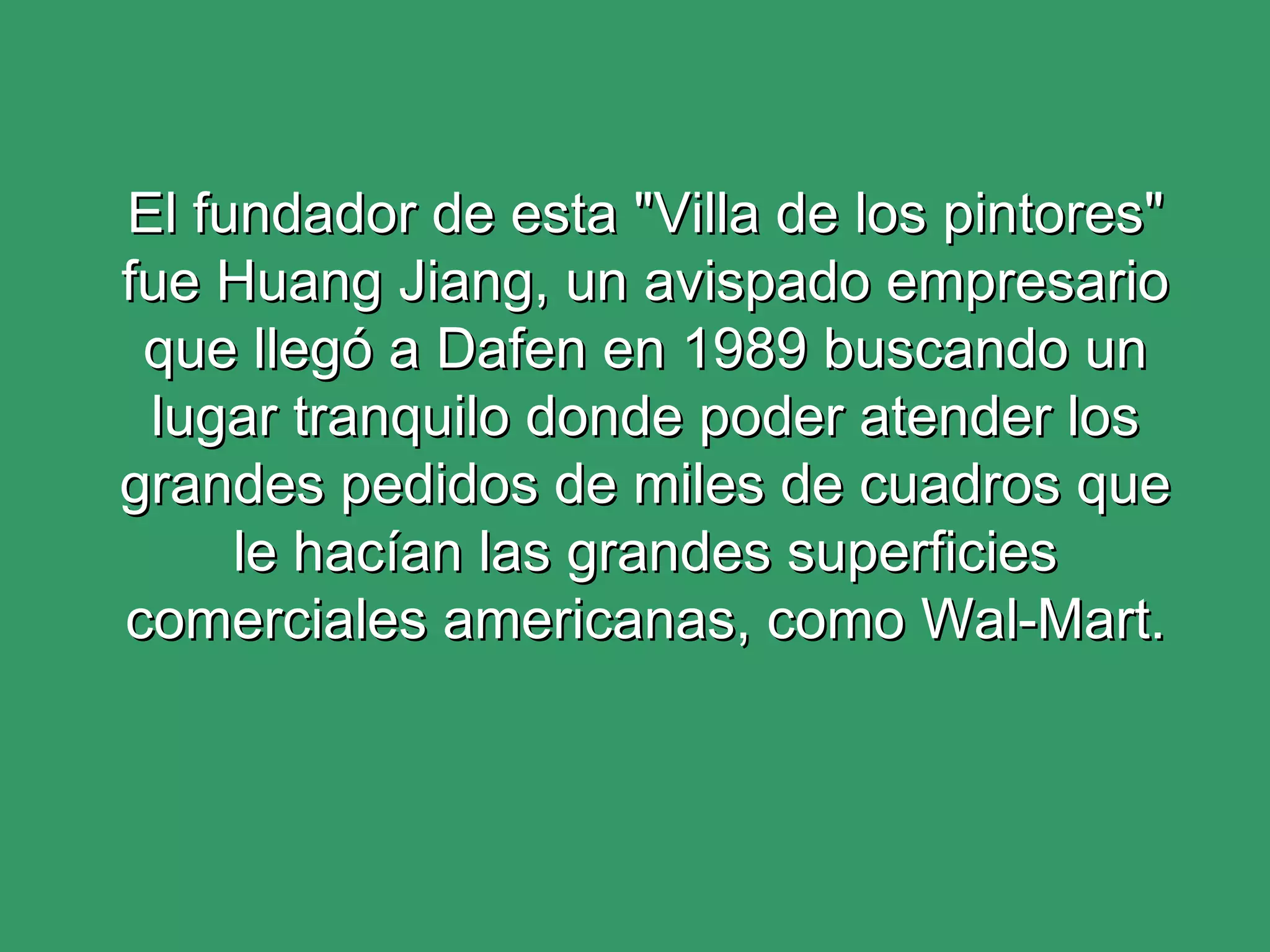 El fundador de esta "Villa de los pintores" fue Huang Jiang, un avispado empresario que llegó a Dafen en 1989 buscando un lugar tranquilo donde poder atender los grandes pedidos de miles de cuadros que le hacían las grandes superficies comerciales americanas, como Wal-Mart. 