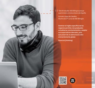 [...] “Decidí estudiar ADE Bilingüe porque
quería tener un futuro fuera de España.
Gonzalo López de Ceballos
Alumno de 3er
curso de ADE Bilingüe
Dominar el inglés específico de los
negocios permite a los graduados
actualizarse constantemente y ampliar
sus expectativas laborales, para
que pasen de un plano local a otro
eminentemente global.
financial [thinking]
 