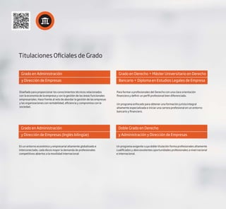 Titulaciones Oficiales de Grado
Grado en Administración
y Dirección de Empresas
Diseñado para proporcionar los conocimientos técnicos relacionados
con la economía de la empresa y con la gestión de las áreas funcionales
empresariales. Hace frente al reto de abordar la gestión de las empresas
y las organizaciones con rentabilidad, eficiencia y compromiso con la
sociedad.
Grado en Administración
y Dirección de Empresas (Inglés bilingüe)
En un entorno económico y empresarial altamente globalizado e
interconectado, cada día es mayor la demanda de profesionales
competitivos abiertos a la movilidad internacional.
Grado en Derecho + Máster Universitario en Derecho
Bancario + Diploma en Estudios Legales de Empresa
Para formar a profesionales del Derecho con una clara orientación
financiera y definir un perfil profesional bien diferenciado.
Un programa enfocado para obtener una formación jurista integral
altamente especializada e iniciar una carrera profesional en un entorno
bancario y financiero.
Doble Grado en Derecho
y Administración y Dirección de Empresas
Un programa exigente cuya doble titulación forma profesionales altamente
cualificados y abre excelentes oportunidades profesionales a nivel nacional
e internacional.
 