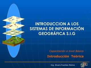 INTRODUCCION A LOS SISTEMAS DE INFORMACIÓN GEOGRÁFICA S.I.G Capacitación a nivel Básico Introducción  Teórica Ing. Alvaro Puentes Molina 