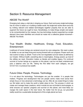 Section 5: Resource Management
ABCDE The World?
Emerging tech plays a vital role in shaping our future. Each and every single technology
has its niche to assist us in building a better world. No single tech works alone and only
by knitting relevant and related technologies together properly that we are able to
augment the future we ought to have. Nonetheless, to make things simpler and easier
to be comprehended by the masses, four key technology clusters supported by a single
element have been identified and should be made into a collective global movement -
ABCDE The World.
True Wealth: Shelter, Healthcare, Energy, Food, Education,
Entertainment
Livelihood of human beings are centered around six core categories. We need a place
to shelter so we can keep living and moving forward with our progress. Proper work and
rest routine to keep us afresh. Food is the non-negotiable survival needs as defined by
our Creator. Without health, everything else is meaningless. Energy powers up most of
the utilities we need. Education makes us literate and enables legacy. For continual
survival of human beings as a species on this planet. Last but not least, entertainment
puts a balance onto our life. Taking the first letter from each category, we got
S.H.E.F.E.E. to produce true wealth.
Future Cities: People. Process. Technology.
It is not about the technology. Technologies are just the enabler. It is people that
matters. Progress and development that are people centric make more sense than
simply focus on how advanced a technology can be. After all, we create things to make
our life better and to make the world a better place to live. The process in which we
create and manage these creations, which include but are not limited to technologies, is
what ensures our species’ progress and survival on this planet, and most likely our
voyage into outer space in the near future. No matter how far we go, our grounded
reality would be a sustainable development of this single planet we have.
© 2020 BSYS Solution (M) Sdn Bhd. All Rights Reserved.
 