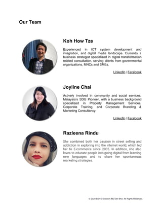 Our Team
Koh How Tze
Experienced in ICT system development and
integration, and digital media landscape. Currently a
business strategist specialized in digital transformation
related consultation, serving clients from governmental
organizations, MNCs and SMEs.
LinkedIn​ | ​Facebook
Joyline Chai
Actively involved in community and social services,
Malaysia’s SDG Pioneer, with a business background
specialized in Property Management Services,
Corporate Training, and Corporate Branding &
Marketing Consultancy.
LinkedIn​ | ​Facebook
Razleena Rindu
She combined both her passion in street selling and                 
addiction in exploring into the internet world, which led                 
her to E-commerce since 2005. In addition, she also                 
loves to educate people into going digital from learning                 
new languages and to share her spontaneous             
marketing strategies.
© 2020 BSYS Solution (M) Sdn Bhd. All Rights Reserved.
 
