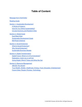 Table of Content
Message from Chief Editor
Reading Guide
Section 1: Sustainable Development
A Sense of Urgency
How Do You Define Sustainability?
Circular Economy and Resilient Cities
Section 2: Global Goals
East Meet West
Sustainable Development Goals
Belt Road Initiatives
Section 3: Social Enterprise
What Is Social Enterprise?
Why Social Enterprise?
Sustainable Business Models
Section 4: Digital Transformation
Digital Future: What Is In It For Everybody?
Digitization: Catch Up or Left Out
Going Digital: What It Takes and What We Get
Section 5: Resource Management
ABCDE The World?
True Wealth: Shelter, Healthcare, Energy, Food, Education, Entertainment
Future Cities: People. Process. Technology.
© 2020 BSYS Solution (M) Sdn Bhd. All Rights Reserved.
 