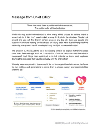 Message from Chief Editor
There has never been a problem with the resources;
The problems lie within distribution.
While this may sound contradictory to what many would choose to believe, there is
some truth in it. We don’t need rocket science to illustrate the situation. Simply look
around and you will find that in certain areas of any big city, there are people and
businesses who are wasting tonnes of food on a daily basis while at the other part of the
same city, many could be still starving or trying hard just to make ends meet.
The problem is, this is just the tip of the iceberg. What if we explore further into areas
other than food wastage, such as consumption of natural resources and allocation of
manpower? Had things been optimized to its full potential or there exist loopholes
draining the resources that would eventually sink the entire ship?
We only have one planet to live on and if it’s not in our good hands to secure the future
for our children and generations to come, then in whose custody and responsibilities
shall this be?
© 2020 BSYS Solution (M) Sdn Bhd. All Rights Reserved.
 