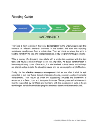 Reading Guide
There are 5 main sections in this book. ​Sustainability is the underlying principle that
connects all relevant elements presented in the content. We start with exploring
sustainable development from a holistic view. Then we check out where the world is
heading from both the east and west perspectives, led by two prominent super powers.
While a journey of a thousand miles starts with a single step, equipped with the right
tools and having a sound strategy is not less important. As digital transformation is
happening at every corner of the world, it is vital to check out the basics so that things
are aligned and up to date. Go along the waves, and we save ourselves a lot of hustles.
Finally, it’s the ​effective resource management that we are after. It shall be well
presented in our near future through materialized social, economy, and environmental
achievements. That would be when we successfully actualize the distribution of
resources in a fairer, open and transparent manner. The progress and achievements
shall be supported by hard facts and numbers, with the assistance of state-of-the-art
technologies as we collaboratively progress towards a better and sustainable future.
© 2020 BSYS Solution (M) Sdn Bhd. All Rights Reserved.
 
