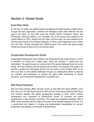 Section 2: Global Goals
East Meet West
At the time of writing, two global powers are leading the world towards a better future.
Though the lead organization, direction and strategies might seem different, the end
goal is the same, as they both cover the People, Planet, Prosperity, Peace, and
Partnership, obviously stated or not. Ironically, one of the causes was initiated by the
United Nations in 2015, started from the West, and the other one was initiated by the
Chinese government of the People's Republic of China, which happened to be a nation
from the East. Though originated from different parts of the world, both great causes
should be pursued as they are for the common good.
Sustainable Development Goals
Sustainable Development Goals (SDGs) was introduced by the United Nations in 2015
to transform our world into a better place. There are currently 17 goals which are
interrelated. The goals focused on solving most of the great challenges faced by human
beings, all living creatures and the planet at the moment. The purpose of the goals is to
provide a guided and meaningful direction for the world to move towards 2030, as we
strive our best to solve global challenges through our collaborative efforts by aligning
our activities and businesses to achieve the goals while contributing to social,
economic, and environment development in a positive way.
Belt Road Initiatives
Belt and Road Initiative (BRI), formerly known as One Belt One Road (OBOR), is the
short form for the Silk Road Economic Belt and the 21st-century Maritime Silk Road.
The Chinese adopted this global development strategy in 2013, which involves
development and investment of infrastructure across 70 countries and global
organizations in Asia, Europe, and Africa. The project set a targeted completion date of
2049, which coincides with the 100th anniversary of the People's Republic of China. It is
a government led initiative in forging new partnerships characterized by win-win
cooperation and building a community of shared future.
© 2020 BSYS Solution (M) Sdn Bhd. All Rights Reserved.
 