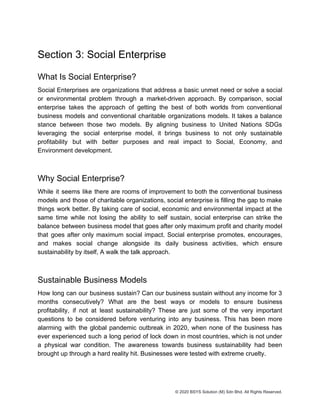 Section 3: Social Enterprise
What Is Social Enterprise?
Social Enterprises are organizations that address a basic unmet need or solve a social
or environmental problem through a market-driven approach. By comparison, social
enterprise takes the approach of getting the best of both worlds from conventional
business models and conventional charitable organizations models. It takes a balance
stance between those two models. By aligning business to United Nations SDGs
leveraging the social enterprise model, it brings business to not only sustainable
profitability but with better purposes and real impact to Social, Economy, and
Environment development.
Why Social Enterprise?
While it seems like there are rooms of improvement to both the conventional business
models and those of charitable organizations, social enterprise is filling the gap to make
things work better. By taking care of social, economic and environmental impact at the
same time while not losing the ability to self sustain, social enterprise can strike the
balance between business model that goes after only maximum profit and charity model
that goes after only maximum social impact. Social enterprise promotes, encourages,
and makes social change alongside its daily business activities, which ensure
sustainability by itself, A walk the talk approach.
Sustainable Business Models
How long can our business sustain? Can our business sustain without any income for 3
months consecutively? What are the best ways or models to ensure business
profitability, if not at least sustainability? These are just some of the very important
questions to be considered before venturing into any business. This has been more
alarming with the global pandemic outbreak in 2020, when none of the business has
ever experienced such a long period of lock down in most countries, which is not under
a physical war condition. The awareness towards business sustainability had been
brought up through a hard reality hit. Businesses were tested with extreme cruelty.
© 2020 BSYS Solution (M) Sdn Bhd. All Rights Reserved.
 