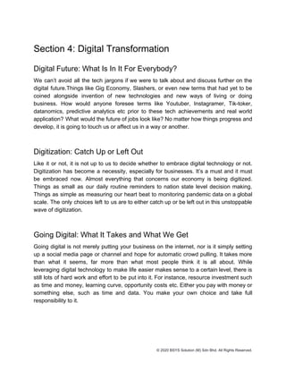 Section 4: Digital Transformation
Digital Future: What Is In It For Everybody?
We can’t avoid all the tech jargons if we were to talk about and discuss further on the
digital future.Things like Gig Economy, Slashers, or even new terms that had yet to be
coined alongside invention of new technologies and new ways of living or doing
business. How would anyone foresee terms like Youtuber, Instagramer, Tik-toker,
datanomics, predictive analytics etc prior to these tech achievements and real world
application? What would the future of jobs look like? No matter how things progress and
develop, it is going to touch us or affect us in a way or another.
Digitization: Catch Up or Left Out
Like it or not, it is not up to us to decide whether to embrace digital technology or not.
Digitization has become a necessity, especially for businesses. It’s a must and it must
be embraced now. Almost everything that concerns our economy is being digitized.
Things as small as our daily routine reminders to nation state level decision making.
Things as simple as measuring our heart beat to monitoring pandemic data on a global
scale. The only choices left to us are to either catch up or be left out in this unstoppable
wave of digitization.
Going Digital: What It Takes and What We Get
Going digital is not merely putting your business on the internet, nor is it simply setting
up a social media page or channel and hope for automatic crowd pulling. It takes more
than what it seems, far more than what most people think it is all about. While
leveraging digital technology to make life easier makes sense to a certain level, there is
still lots of hard work and effort to be put into it. For instance, resource investment such
as time and money, learning curve, opportunity costs etc. Either you pay with money or
something else, such as time and data. You make your own choice and take full
responsibility to it.
© 2020 BSYS Solution (M) Sdn Bhd. All Rights Reserved.
 