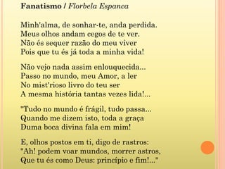 Fanatismo / Florbela Espanca
Minh'alma, de sonhar-te, anda perdida.
Meus olhos andam cegos de te ver.
Não és sequer razão do meu viver
Pois que tu és já toda a minha vida!
Não vejo nada assim enlouquecida...
Passo no mundo, meu Amor, a ler
No mist'rioso livro do teu ser
A mesma história tantas vezes lida!...
"Tudo no mundo é frágil, tudo passa...
Quando me dizem isto, toda a graça
Duma boca divina fala em mim!
E, olhos postos em ti, digo de rastros:
"Ah! podem voar mundos, morrer astros,
Que tu és como Deus: princípio e fim!..."
 