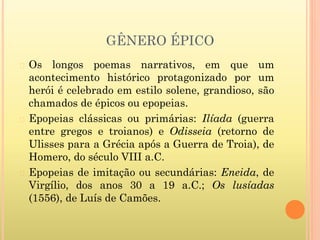GÊNERO ÉPICO
� Os longos poemas narrativos, em que um
acontecimento histórico protagonizado por um
herói é celebrado em estilo solene, grandioso, são
chamados de épicos ou epopeias.
� Epopeias clássicas ou primárias: Ilíada (guerra
entre gregos e troianos) e Odisseia (retorno de
Ulisses para a Grécia após a Guerra de Troia), de
Homero, do século VIII a.C.
� Epopeias de imitação ou secundárias: Eneida, de
Virgílio, dos anos 30 a 19 a.C.; Os lusíadas
(1556), de Luís de Camões.
 