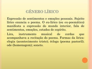 GÊNERO LÍRICO
� Expressão de sentimentos e emoções pessoais. Sujeito
lírico enuncia o poema. O eu-lírico (ou eu-poemático)
manifesta a expressão do mundo interior, fala de
sentimentos, emoções, estados de espírito.
� Lira, instrumento musical de cordas que
acompanhava a recitação do poema. Formas da lírica:
elegia (acontecimento triste); écloga (poema pastoril);
ode (homenagem); soneto.
 