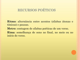 RECURSOS POÉTICOS
� Ritmo: alternância entre acentos (sílabas átonas e
tônicas) e pausas.
� Metro: contagem de sílabas poéticas de um verso.
� Rima: semelhança de sons no final, no meio ou no
início do verso.
 