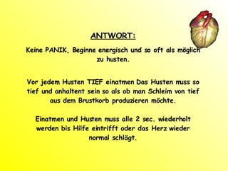 ANTWORT: Keine PANIK, Beginne energisch und so oft als möglich zu husten. Vor jedem Husten TIEF einatmen Das Husten muss so tief und anhaltent sein so als ob man Schleim von tief aus dem Brustkorb produzieren möchte. Einatmen und Husten muss alle 2 sec. wiederholt werden bis Hilfe eintrifft oder das Herz wieder normal schlägt. 