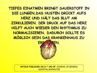 TIEFES EINATMEN BRINGT SAUERSTOFF IN DIE LUNGEN,DAS HUSTEN DRÜCKT AUFS HERZ UND HÄLT DAS BLUT AM ZIRKULIEREN. DER DRUCK AUF DAS HERZ HILFT AUCH WIEDER DEN RHYTHMUS ZU NORMALISIEREN. DADURCH SOLLTE ES MÖGLICH SEIN DAS KRANKENHAUS ZU ERREICHEN. ARTICLE PUBLISHED ON N.º 240 OF  JOURNAL OF GENERAL HOSPITAL ROCHESTER 