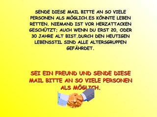 SENDE DIESE MAIL BITTE AN SO VIELE PERSONEN ALS MÖGLICH.ES KÖNNTE LEBEN RETTEN. NIEMAND IST VOR HERZATTACKEN GESCHÜTZT; AUCH WENN DU ERST 20, ODER 30 JAHRE ALT BIST.DURCH DEN HEUTIGEN LEBENSSTIL SIND ALLE ALTERSGRUPPEN GEFÄHRDET. SEI EIN FREUND UND SENDE DIESE MAIL BITTE AN SO VIELE PERSONEN ALS MÖGLICH. 