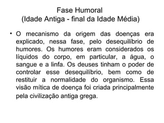 Fase Humoral
(Idade Antiga - final da Idade Média)
• O mecanismo da origem das doenças era
explicado, nessa fase, pelo desequilíbrio de
humores. Os humores eram considerados os
líquidos do corpo, em particular, a água, o
sangue e a linfa. Os deuses tinham o poder de
controlar esse desequilíbrio, bem como de
restituir a normalidade do organismo. Essa
visão mítica de doença foi criada principalmente
pela civilização antiga grega.
 