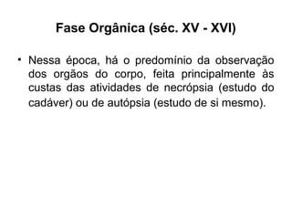 Fase Orgânica (séc. XV - XVI)
• Nessa época, há o predomínio da observação
dos orgãos do corpo, feita principalmente às
custas das atividades de necrópsia (estudo do
cadáver) ou de autópsia (estudo de si mesmo).
 