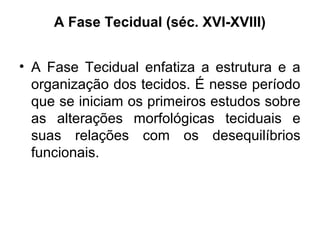 A Fase Tecidual (séc. XVI-XVIII)
• A Fase Tecidual enfatiza a estrutura e a
organização dos tecidos. É nesse período
que se iniciam os primeiros estudos sobre
as alterações morfológicas teciduais e
suas relações com os desequilíbrios
funcionais.
 