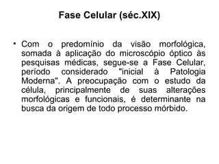Fase Celular (séc.XIX)
• Com o predomínio da visão morfológica,
somada à aplicação do microscópio óptico às
pesquisas médicas, segue-se a Fase Celular,
período considerado "inicial à Patologia
Moderna". A preocupação com o estudo da
célula, principalmente de suas alterações
morfológicas e funcionais, é determinante na
busca da origem de todo processo mórbido.
 