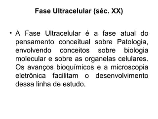 Fase Ultracelular (séc. XX)
• A Fase Ultracelular é a fase atual do
pensamento conceitual sobre Patologia,
envolvendo conceitos sobre biologia
molecular e sobre as organelas celulares.
Os avanços bioquímicos e a microscopia
eletrônica facilitam o desenvolvimento
dessa linha de estudo.
 