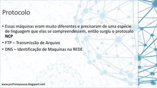 www.profroneysousa.blogsport.com
Protocolo
• Essas máquinas eram muito diferentes e precisaram de uma espécie
de linguagem que elas se compreendessem, então surgiu o protocolo
NCP
• FTP – Transmissão de Arquivo
• DNS – Identificação de Maquinas na REDE
 