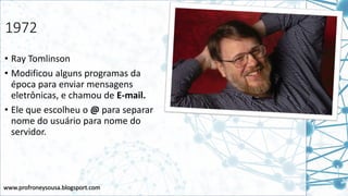 www.profroneysousa.blogsport.com
1972
• Ray Tomlinson
• Modificou alguns programas da
época para enviar mensagens
eletrônicas, e chamou de E-mail.
• Ele que escolheu o @ para separar
nome do usuário para nome do
servidor.
 