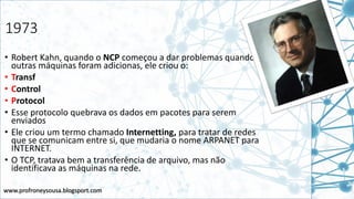 www.profroneysousa.blogsport.com
1973
• Robert Kahn, quando o NCP começou a dar problemas quando
outras máquinas foram adicionas, ele criou o:
• Transf
• Control
• Protocol
• Esse protocolo quebrava os dados em pacotes para serem
enviados
• Ele criou um termo chamado Internetting, para tratar de redes
que se comunicam entre si, que mudaria o nome ARPANET para
INTERNET.
• O TCP, tratava bem a transferência de arquivo, mas não
identificava as máquinas na rede.
 