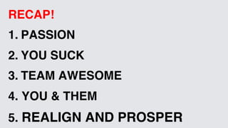 RECAP!
1.  PASSION
2.  YOU SUCK
3.  TEAM AWESOME
4. YOU & THEM
5. REALIGN AND PROSPER
 