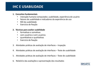 IHC	
  E	
  USABILIDADE	
  
1.  Conceitos	
  fundamentais	
  
     •  interação	
  humano	
  computador,	
  usabilidade,	
  experiência	
  do	
  usuário	
  
     •  fatores	
  de	
  usabilidade	
  e	
  indicadores	
  da	
  experiência	
  de	
  uso	
  
     •  ROI	
  da	
  usabilidade	
  	
  
     •  Exercício	
  de	
  ﬁxação	
  

2.  Técnicas	
  para	
  avaliar	
  usabilidade	
  
     •  formaGvas	
  e	
  somaGvas	
  
     •  com	
  usuários	
  e	
  sem	
  usuários	
  	
  
     •  quanGtaGvas	
  e	
  qualitaGvas	
  
     •  Exercício	
  de	
  ﬁxação	
  

3.  AGvidades	
  práGcas	
  de	
  avaliação	
  de	
  interfaces	
  –	
  Inspeção	
  

4.  AGvidades	
  práGcas	
  de	
  avaliação	
  de	
  interfaces	
  –	
  Teste	
  de	
  usabilidade	
  

5.  AGvidades	
  práGcas	
  de	
  avaliação	
  de	
  interfaces	
  –	
  Teste	
  de	
  usabilidade	
  

6.  Relatório	
  das	
  avaliações	
  e	
  apresentação	
  dos	
  resultados	
  
 