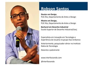 Robson	
  Santos	
  
Doutor	
  em	
  Design,	
  	
  
PUC-­‐Rio,	
  Departamento	
  de	
  Artes	
  e	
  Design	
  
Mestre	
  em	
  Design,	
  
PUC-­‐Rio,	
  Departamento	
  de	
  Artes	
  e	
  Design	
  
Bacharel	
  em	
  Desenho	
  Industrial	
  
Escola	
  Superior	
  de	
  Desenho	
  Industrial/Uerj	
  


Especialista	
  em	
  Inovação	
  em	
  Tecnologia	
  e	
  
Experiência	
  do	
  Usuário	
  no	
  grupo	
  Itaú	
  Unibanco	
  
Anteriormente,	
  pesquisador	
  sênior	
  no	
  InsGtuto	
  
Nokia	
  de	
  Tecnologia	
  
Docente	
  e	
  palestrante	
  


www.interfaceando.com	
  
@interfaceando	
  
 