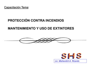 Lic. Mishevitch A. Ricardo
Capacitación Tema:
PROTECCIÓN CONTRA INCENDIOS
MANTENIMIENTO Y USO DE EXTINTORES
 