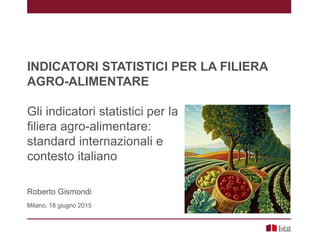 INDICATORI STATISTICI PER LA FILIERA
AGRO-ALIMENTARE
Gli indicatori statistici per la
filiera agro-alimentare:
standard internazionali e
contesto italiano
Roberto Gismondi
Milano, 18 giugno 2015
 