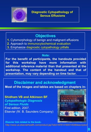 Note: For the benefit of participants, the handouts provided for this workshop have more information with additional reference material than that presented at the workshop. The content of the handout and that of presentation, may vary depending on time factor.  B Objectives 1.  Cytomorphology of benign and malignant effusions 2.  Approach to  immunocytochemical evaluation  3.  Emphasize  diagnostic cytopathology pitfalls Disclaimer and acknowledgment   Most of the images and tables are based on chapters in-   Shidham VB and Atkinson BF .  Cytopathologic Diagnosis  of Serous Fluids First edition, 2007. Elsevier  ( W. B. Saunders Company) Elsevier link related to the book-  http://www.us.elsevierhealth.com/product.jsp?isbn=9781416001454#description   Diagnostic Cytopathology of  Serous Effusions 
