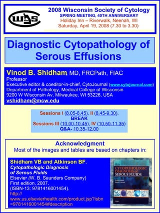 Diagnostic Cytopathology of  Serous Effusions   Vinod B. Shidham , MD, FRCPath, FIAC  Professor Executive editor & coeditor-in-chief, CytoJournal  ( www.cytojournal.com ) Department of Pathology, Medical College of Wisconsin  9200 W Wisconsin Av, Milwaukee, WI 53226, USA  [email_address]   Sessions I  ( 8.05-8.45 ),  II  ( 8.45-9.30 ), BREAK Sessions   III  ( 10.00-10.45 ),  IV   ( 10.50-11.35 ) Q&A-   10.35-12.00 Acknowledgment Shidham VB and Atkinson BF . Cytopathologic Diagnosis  of Serous Fluids Elsevier  ( W. B. Saunders Company)  First edition, 2007. (ISBN-13: 9781416001454). http:// www.us.elsevierhealth.com/product.jsp?isbn =9781416001454#description Most of the images and tables are based on chapters in: 2008 Wisconsin Society of Cytology SPRING MEETING, 40TH ANNIVERSARY Holiday Inn – Riverwalk, Neenah, WI Saturday, April 19, 2008 (7.30 to 3.30)  