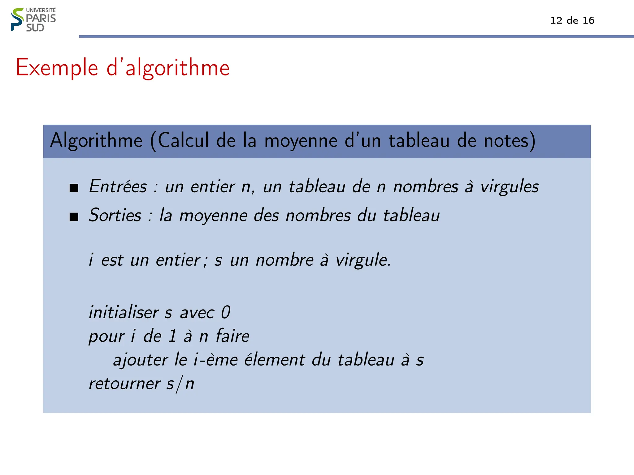 12 de 16
Exemple d’algorithme
Algorithme (Calcul de la moyenne d’un tableau de notes)
Entrées : un entier n, un tableau de n nombres à virgules
Sorties : la moyenne des nombres du tableau
i est un entier ; s un nombre à virgule.
initialiser s avec 0
pour i de 1 à n faire
ajouter le i-ème élement du tableau à s
retourner s/n
 