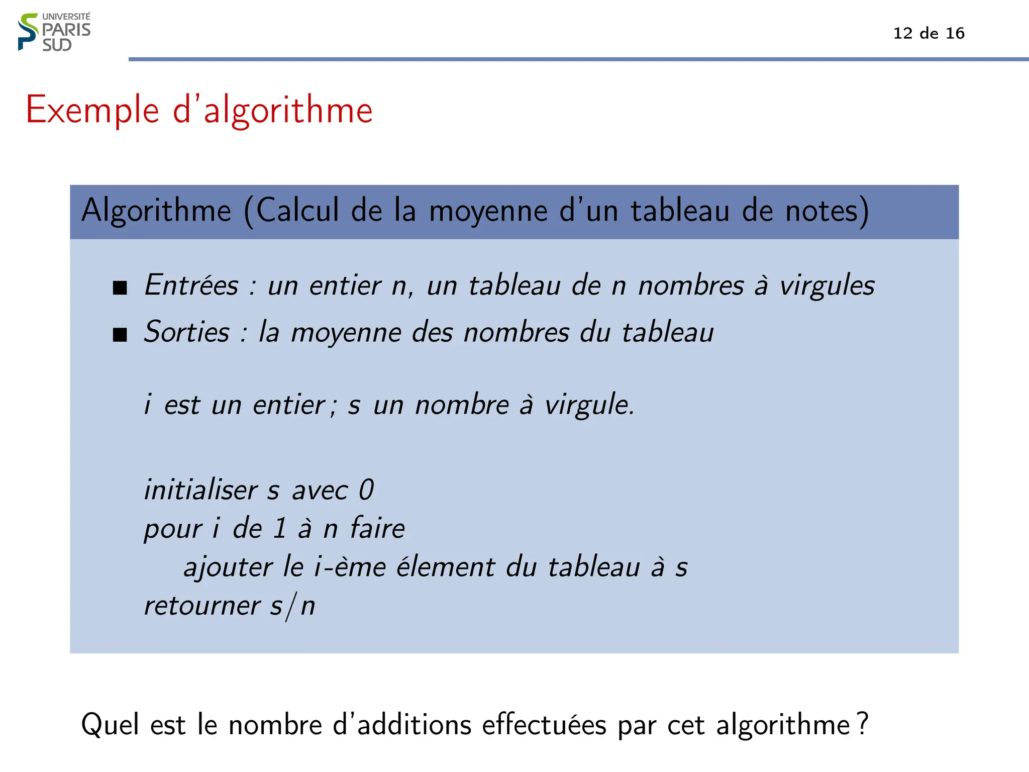 12 de 16
Exemple d’algorithme
Algorithme (Calcul de la moyenne d’un tableau de notes)
Entrées : un entier n, un tableau de n nombres à virgules
Sorties : la moyenne des nombres du tableau
i est un entier ; s un nombre à virgule.
initialiser s avec 0
pour i de 1 à n faire
ajouter le i-ème élement du tableau à s
retourner s/n
Quel est le nombre d’additions effectuées par cet algorithme ?
 