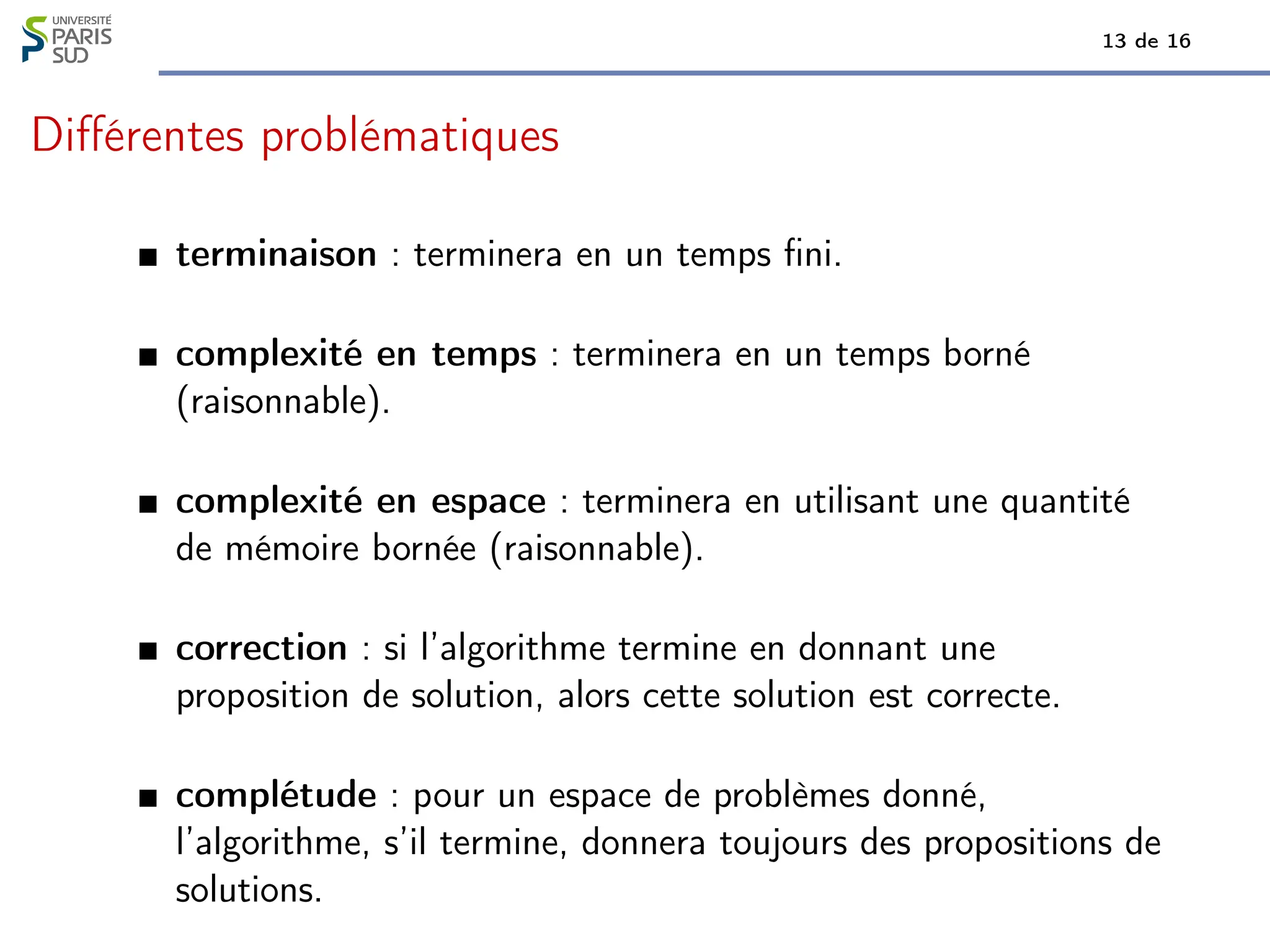 13 de 16
Différentes problématiques
terminaison : terminera en un temps fini.
complexité en temps : terminera en un temps borné
(raisonnable).
complexité en espace : terminera en utilisant une quantité
de mémoire bornée (raisonnable).
correction : si l’algorithme termine en donnant une
proposition de solution, alors cette solution est correcte.
complétude : pour un espace de problèmes donné,
l’algorithme, s’il termine, donnera toujours des propositions de
solutions.
 