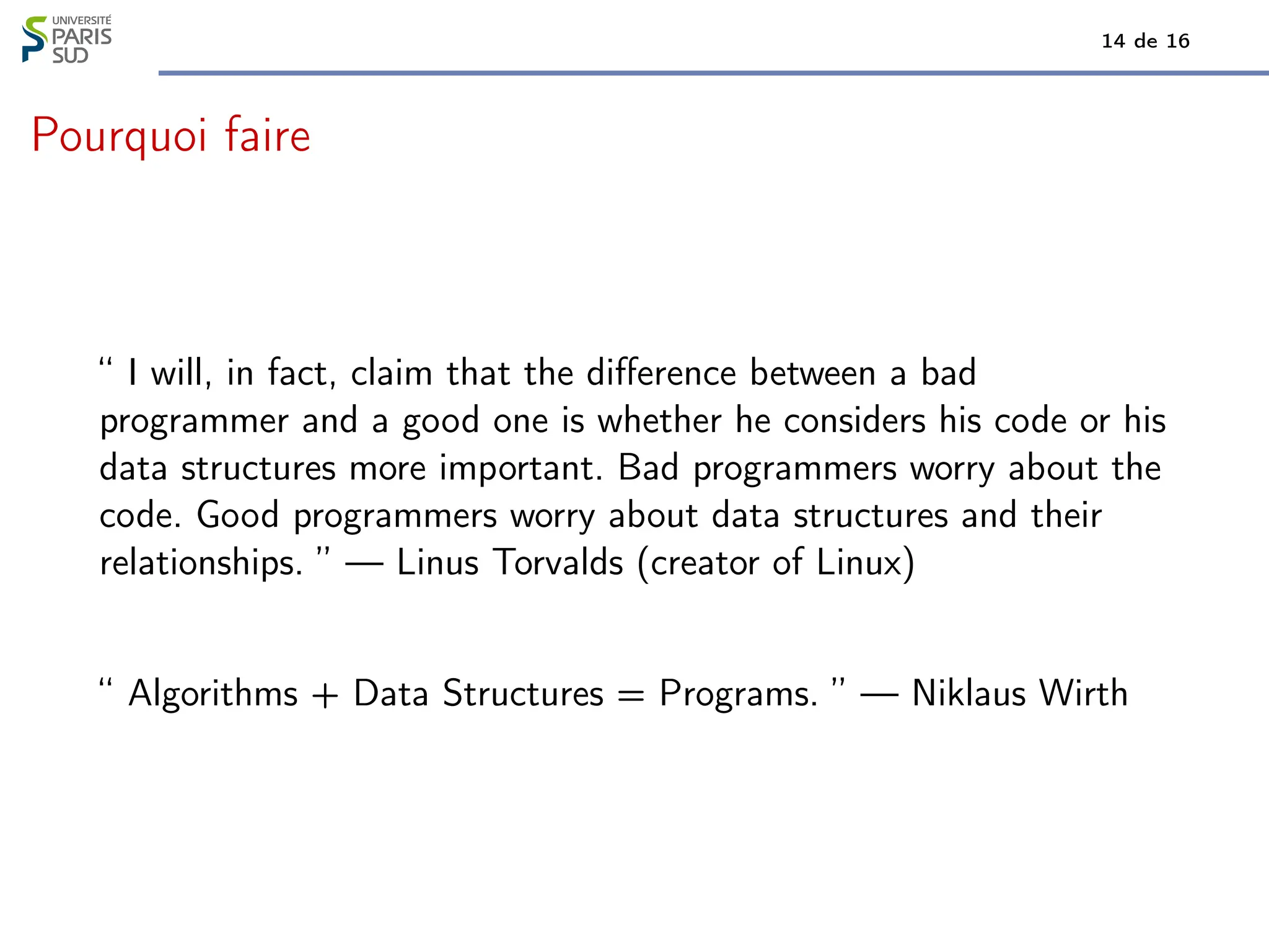 14 de 16
Pourquoi faire
“ I will, in fact, claim that the difference between a bad
programmer and a good one is whether he considers his code or his
data structures more important. Bad programmers worry about the
code. Good programmers worry about data structures and their
relationships. ” — Linus Torvalds (creator of Linux)
“ Algorithms + Data Structures = Programs. ” — Niklaus Wirth
 